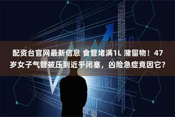 配资台官网最新信息 食管堵满1L 潴留物！47岁女子气管被压到近乎闭塞，凶险急症竟因它？
