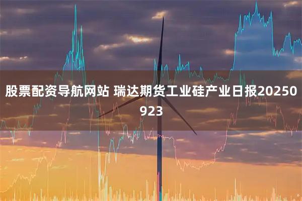 股票配资导航网站 瑞达期货工业硅产业日报20250923