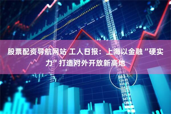 股票配资导航网站 工人日报：上海以金融“硬实力”打造对外开放新高地