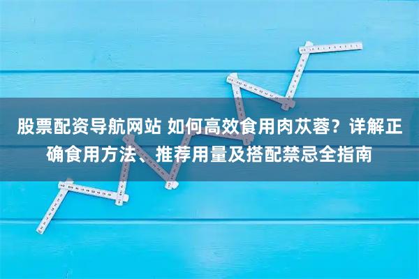 股票配资导航网站 如何高效食用肉苁蓉？详解正确食用方法、推荐用量及搭配禁忌全指南