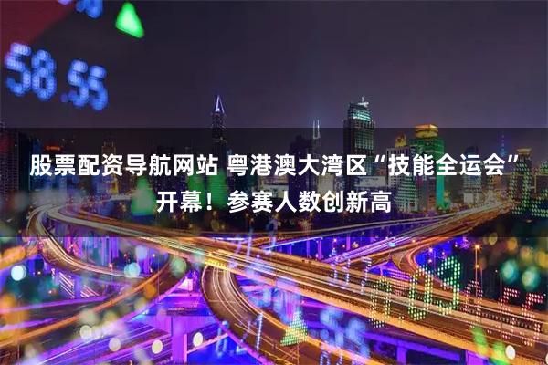 股票配资导航网站 粤港澳大湾区“技能全运会”开幕！参赛人数创新高