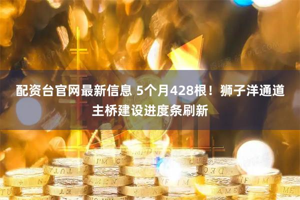 配资台官网最新信息 5个月428根！狮子洋通道主桥建设进度条刷新