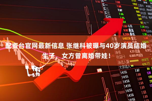 配资台官网最新信息 张继科被曝与40岁演员结婚生子，女方曾离婚带娃！