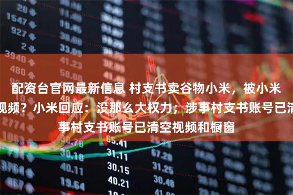 配资台官网最新信息 村支书卖谷物小米，被小米法务投诉下架视频？小米回应：没那么大权力；涉事村支书账号已清空视频和橱窗