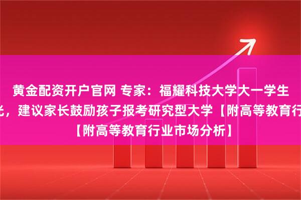 黄金配资开户官网 专家：福耀科技大学大一学生已被企业抢光，建议家长鼓励孩子报考研究型大学【附高等教育行业市场分析】