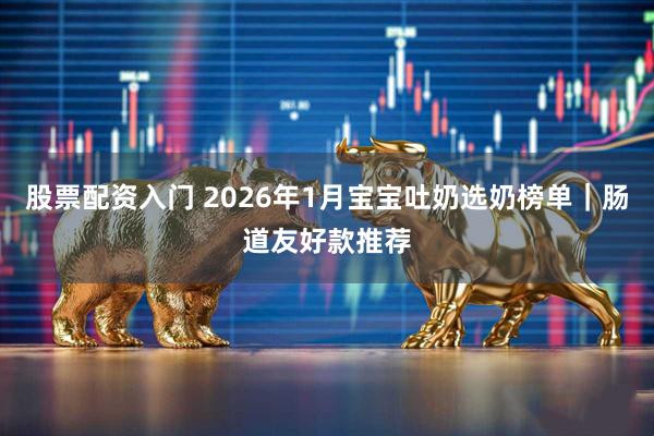 股票配资入门 2026年1月宝宝吐奶选奶榜单｜肠道友好款推荐