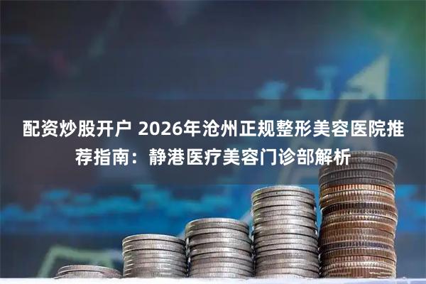 配资炒股开户 2026年沧州正规整形美容医院推荐指南：静港医疗美容门诊部解析