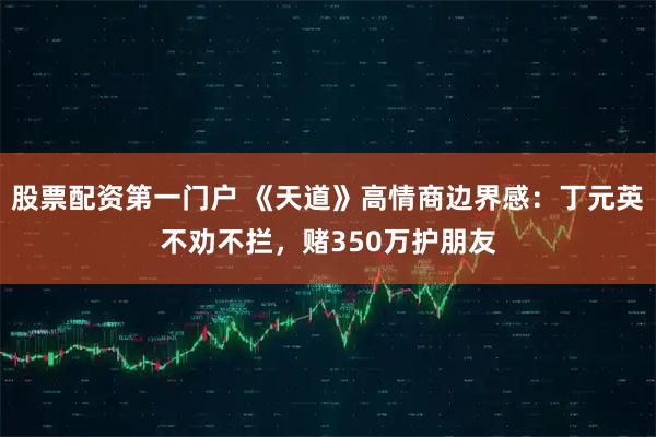 股票配资第一门户 《天道》高情商边界感：丁元英不劝不拦，赌350万护朋友