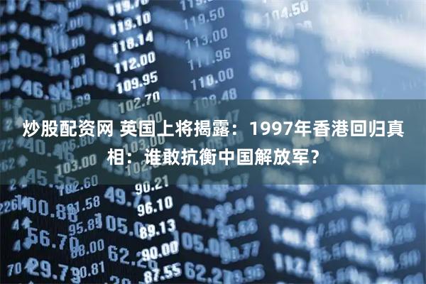 炒股配资网 英国上将揭露：1997年香港回归真相：谁敢抗衡中国解放军？