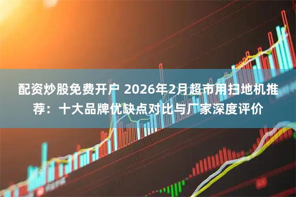 配资炒股免费开户 2026年2月超市用扫地机推荐：十大品牌优缺点对比与厂家深度评价