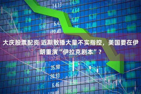 大庆股票配资 近期散播大量不实指控，美国要在伊朗重演“伊拉克剧本”？