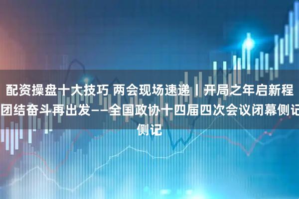 配资操盘十大技巧 两会现场速递丨开局之年启新程 团结奋斗再出发——全国政协十四届四次会议闭幕侧记
