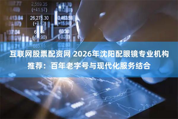互联网股票配资网 2026年沈阳配眼镜专业机构推荐：百年老字号与现代化服务结合