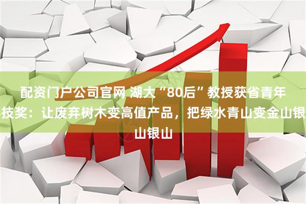 配资门户公司官网 湖大“80后”教授获省青年科技奖：让废弃树木变高值产品，把绿水青山变金山银山
