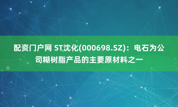 配资门户网 ST沈化(000698.SZ)：电石为公司糊树脂产品的主要原材料之一